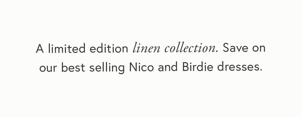 A limited edition linen collection. Save on our best selling Nico and Birdie dresses. 