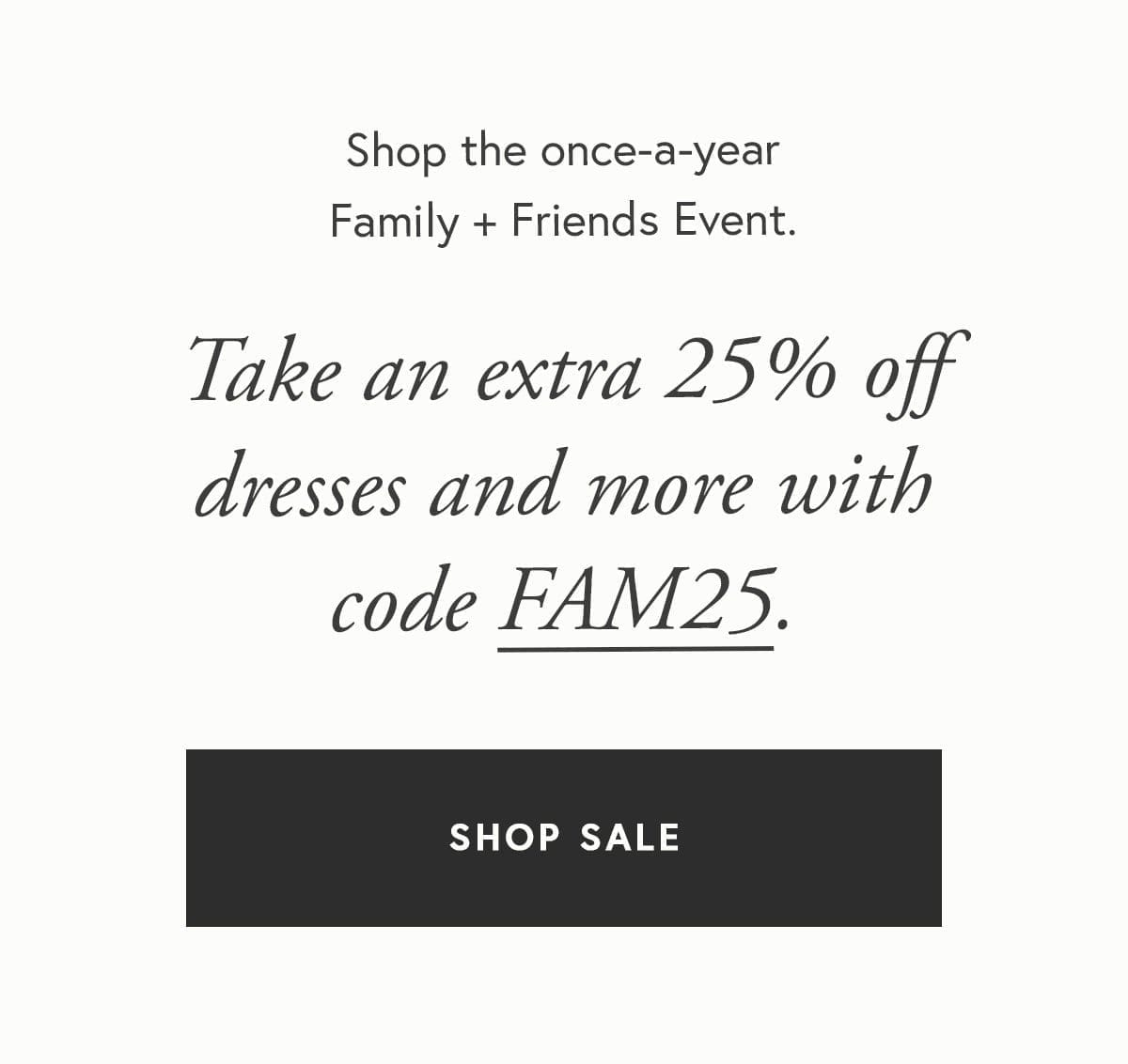 Shop the once-a-year Family + Friends Event. Take an extra 25% off dresses and more with code FAM25.