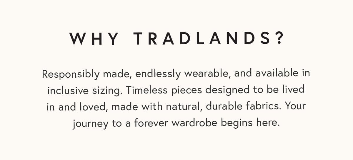 Why Tradlands? Responsibly made, endlessly wearable, and available in inclusive sizing. Timeless pieces designed to be lived in and loved, made with natural, durable fabrics. Your journey to a forever wardrobe begins here.