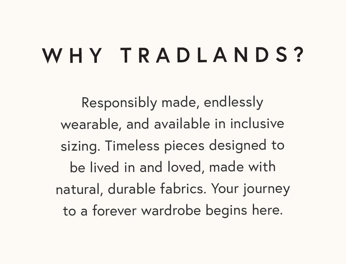 Why Tradlands? Responsibly made, endlessly wearable, and available in inclusive sizing. Timeless pieces designed to be lived in and loved, made with natural, durable fabrics. Your journey to a forever wardrobe begins here.