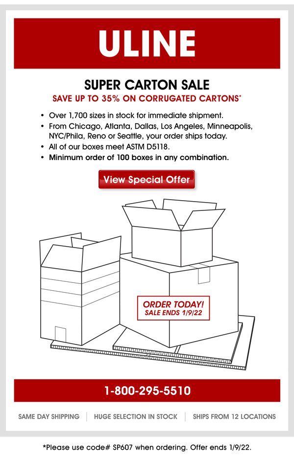 Dear Customer, Save up to 35% on Corrugated Cartons. We have over 1,700 sizes in stock for immediate shipment. All our boxes meet ASTM D5118. Don't miss the savings – offer ends 1/09/22. Please use code# SP607 when ordering. Get what you need when you need it: Uline has items in stock and ready to ship. Plus, orders placed by 6 p.m. ship the same day! View our products now by visiting: www.uline.com/product/GuidedNav.aspx Thank you, Uline Specials Uline 12575 Uline Drive Pleasant Prairie, WI 53158 1-800-295-5510 Uline.com
