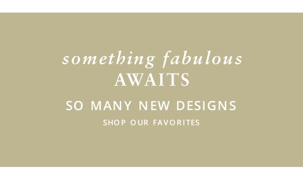 Something fabulous awaits. So many new designs. small copy - Shop our favorites