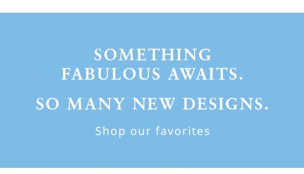 Something fabulous awaits. So many new designs. small copy - Shop our favorites