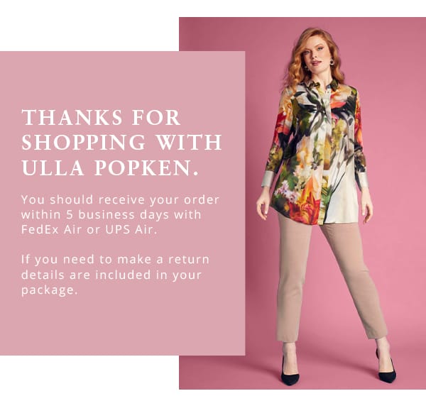 Thanks for shopping with Ulla Popken. You should receive your order within 5 business days with FedEx Air or UPS Air. If you need to make a return details are included in your package. 