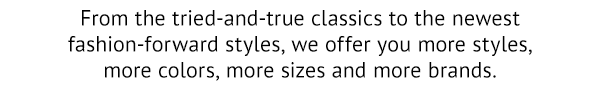 from the tried-and-true classics to the newest fashion-forward styles, we offer you more styles, more colors, more sizes and more brands.