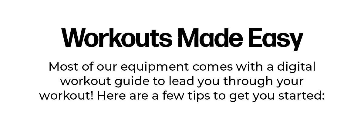 Workouts Made Easy! Most of our equipment comes with a digital workout guide to lead you though your workout! Here are a few tips to get you started: