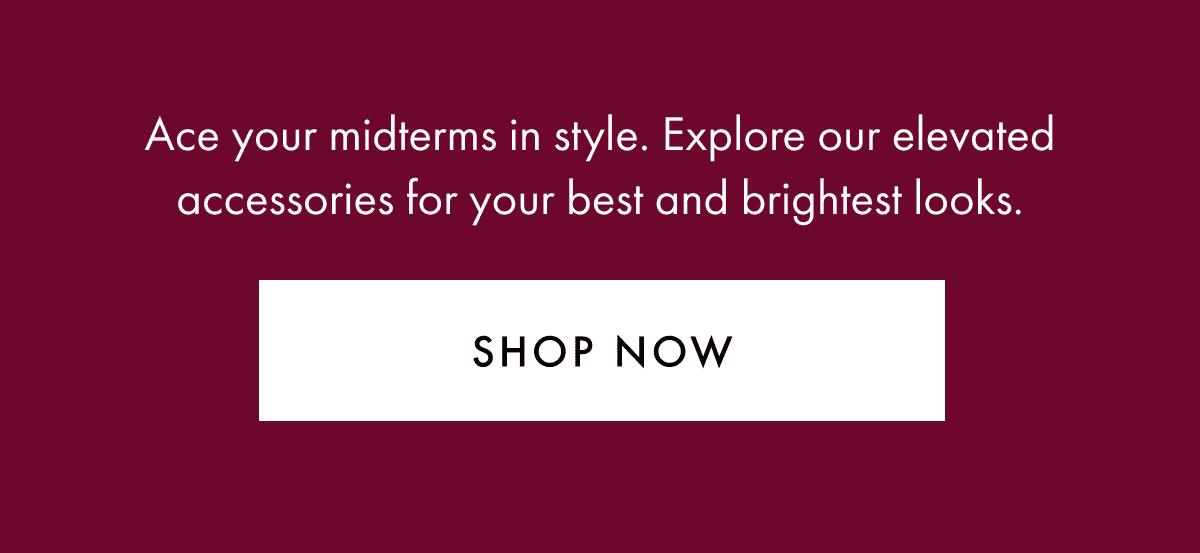 Ace your midterms in style. Explore our accessories for your best and brightest looks, now with 25% off.