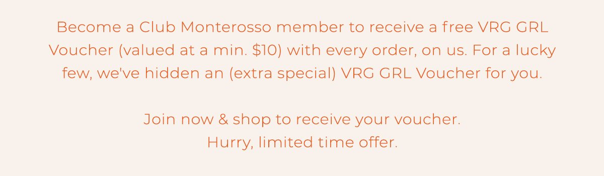 Become a Club Monterosso member to receive a VRG GRL Voucher (valued at a min. \\$10) with every order, on us. For a lucky few, we've hidden an (extra special) VRG GRL Voucher for you. Join now and shop to receive your voucher. Hurry, limited time offer.