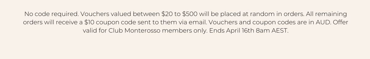 No code required. Vouchers valued between \\$20 to \\$500 will be placed at random in orders. All remaining orders will receive a \\$10 coupon code sent to them via email. Vouchers and coupon codes are in AUD. Offer valid for Club Monterosso members only. Ends April 16th 8am AEST.