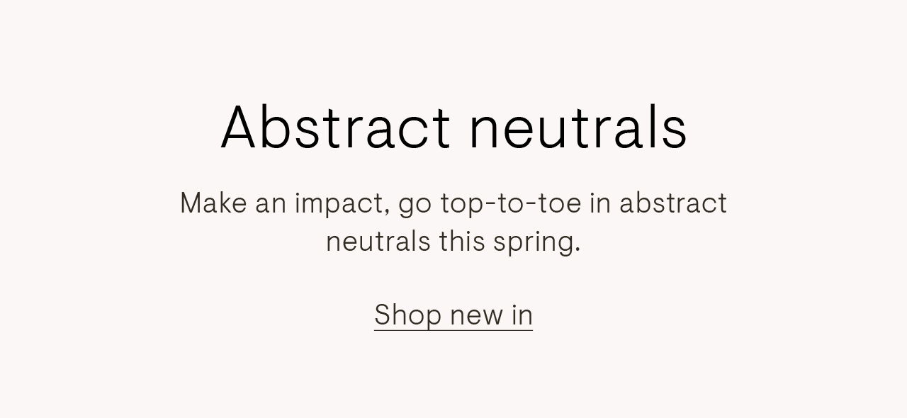 Abstract neutrals. Make an impact, go top-to-toe in abstract neutrals this spring.