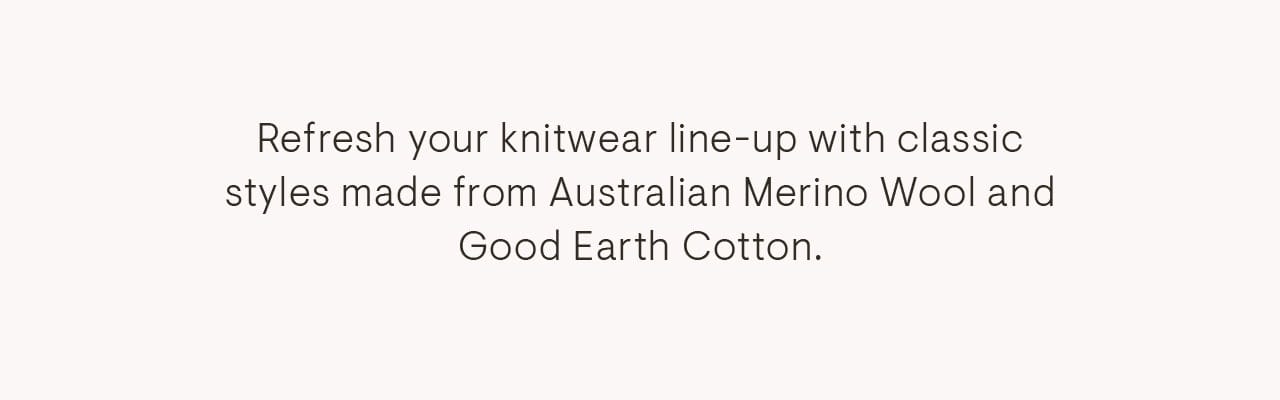 Refresh your knitwear line-up with classic styles made from Australian Merino Wool and Good Earth Cotton.