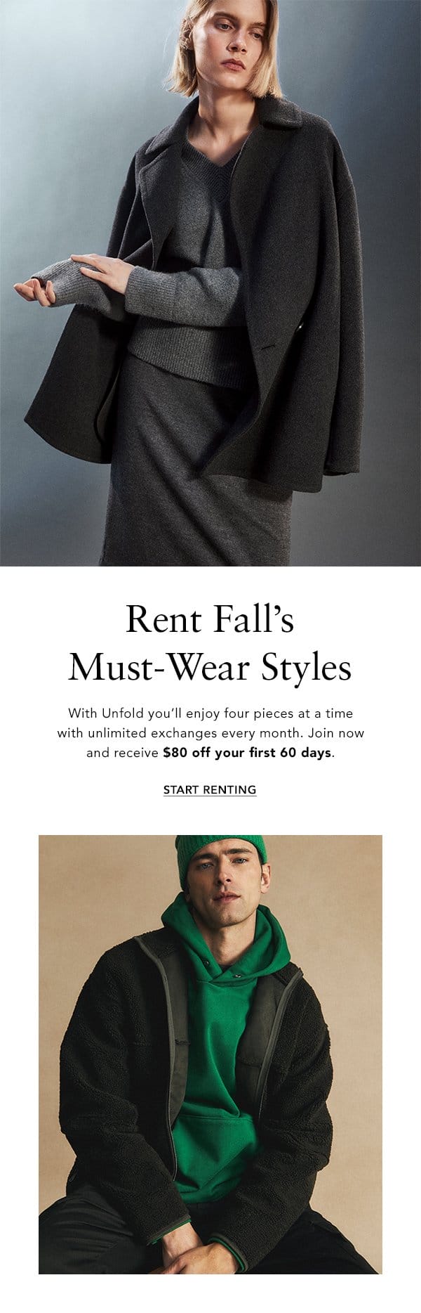 Rent Fall’s Must-Wear Styles. With Unfold you’ll enjoy four pieces at a time with unlimited exchanges every month. Join now and receive <bold>\\$80 off your first 60 days