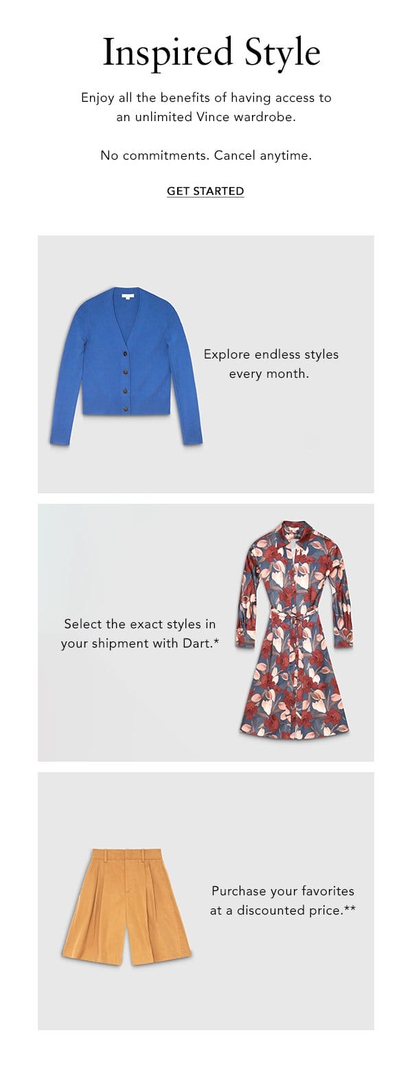 Inspired Style Enjoy all the benefits of having access to an unlimited Vince wardrobe. No commitments. Cancel anytime. GET STARTED Explore endless styles every month. Select the exact styles in your shipment with Dart.* Purchase your favorites at a discuonted price.**