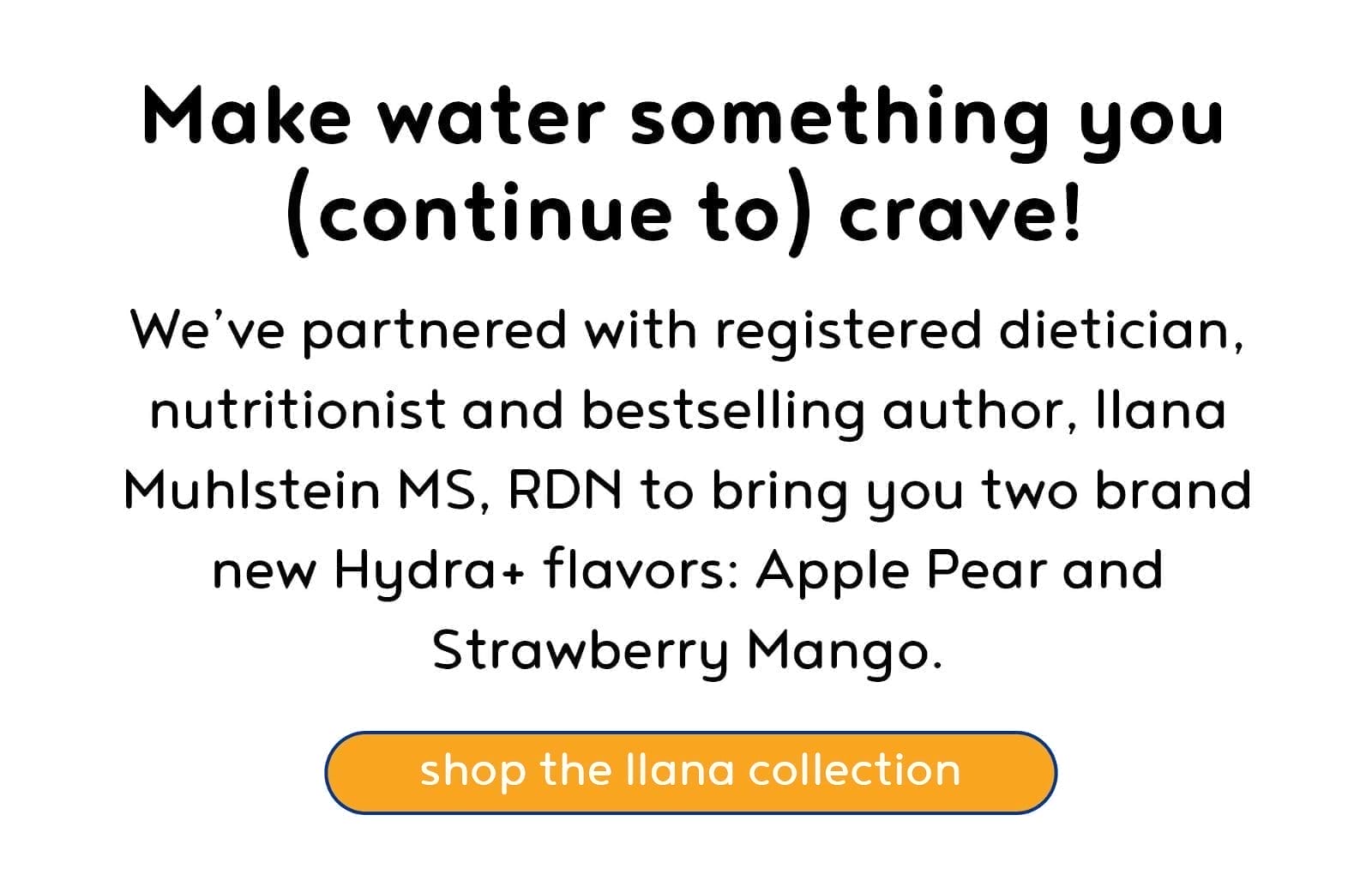 We’ve partnered with registered dietician, nutritionist and bestselling author, Ilana Muhlstein, MS RDN to bring you two brand new Hydra+ flavors: Apple Pear and Strawberry Mango