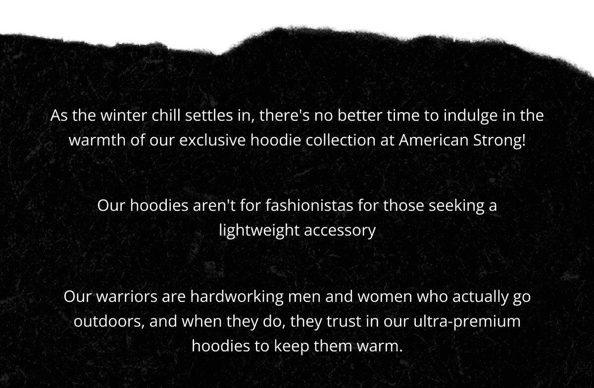 As the winter chill settles in, there's no better time to indulge in the warmth of our exclusive hoodie collection at American Strong! Our hoodies aren't for fashionistas for those seeking a lightweight accessory. Our warriors are hardworking men and women who actually go outdoors, and when they do, they trust in our ultra-premium hoodies to keep them warm.