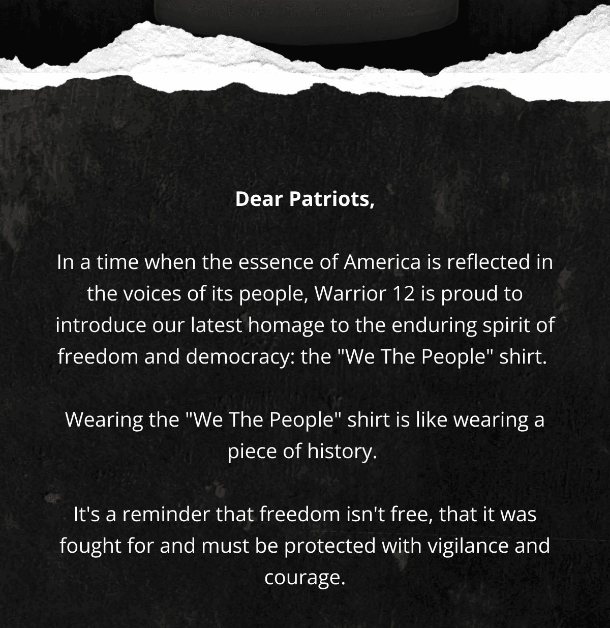 Dear Patriots, In a time when the essence of America is reflected in the voices of its people, Warrior 12 is proud to introduce our latest homage to the enduring spirit of freedom and democracy: the "We The People" shirt.\xa0 Wearing the "We The People" shirt is like wearing a piece of history.\xa0 It's a reminder that freedom isn't free, that it was fought for and must be protected with vigilance and courage.
