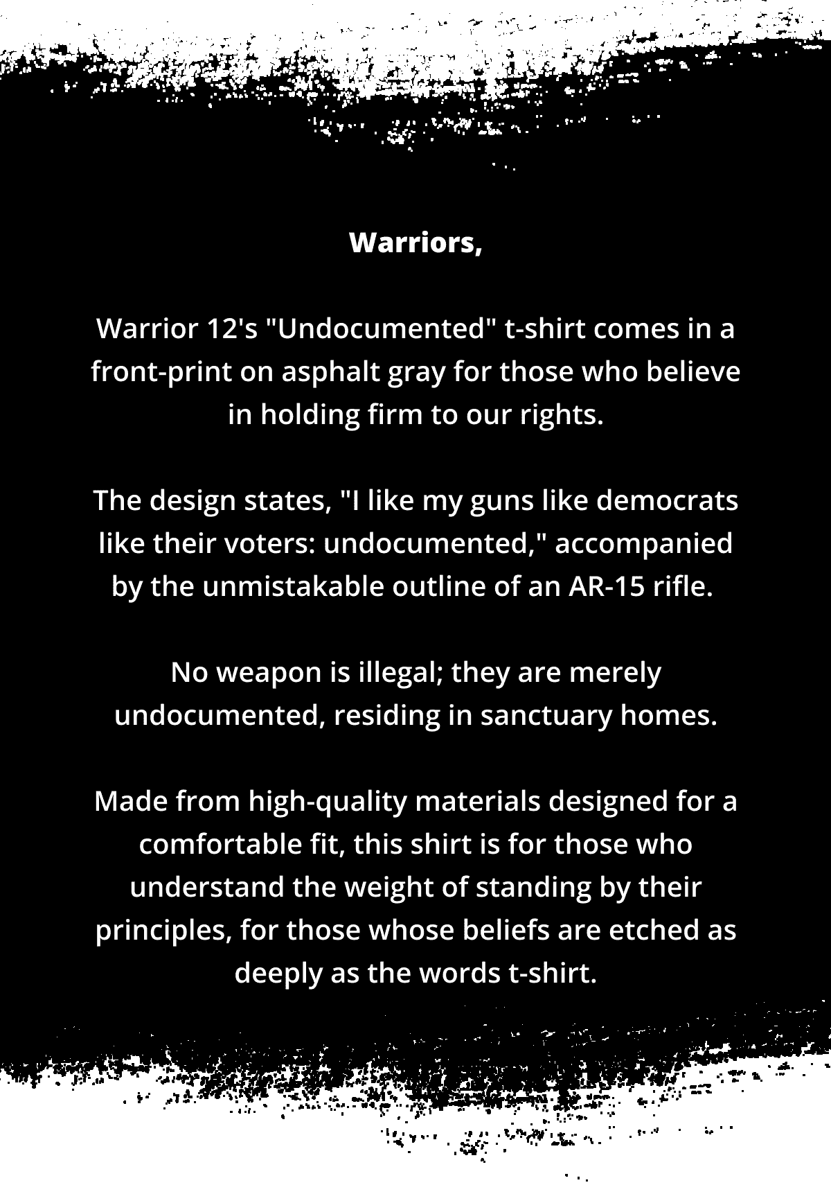 Warriors, Warrior 12's "Undocumented" t-shirt comes in a front-print on asphalt gray for those who believe in holding firm to our rights. The design states, "I like my guns like democrats like their voters: undocumented," accompanied by the unmistakable outline of an AR-15 rifle. No weapon is illegal; they are merely undocumented, residing in sanctuary homes. Made from high-quality materials designed for a comfortable fit, this shirt is for those who understand the weight of standing by their principles, for those whose beliefs are etched as deeply as the words t-shirt.