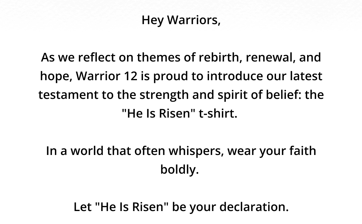 Hey Warriors, As we reflect on themes of rebirth, renewal, and hope, Warrior 12 is proud to introduce our latest testament to the strength and spirit of belief: the "He Is Risen" t-shirt.\xa0 In a world that often whispers, wear your faith boldly.\xa0 Let "He Is Risen" be your declaration.