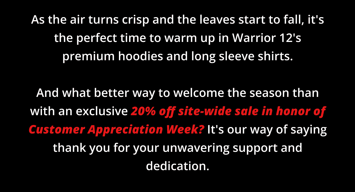 As the air turns crisp and the leaves start to fall, it's the perfect time to warm up in Warrior 12's premium hoodies and long sleeve shirts. And what better way to welcome the season than with an exclusive 20% off site-wide sale in honor of Customer Appreciation Week? It's our way of saying thank you for your unwavering support and dedication.