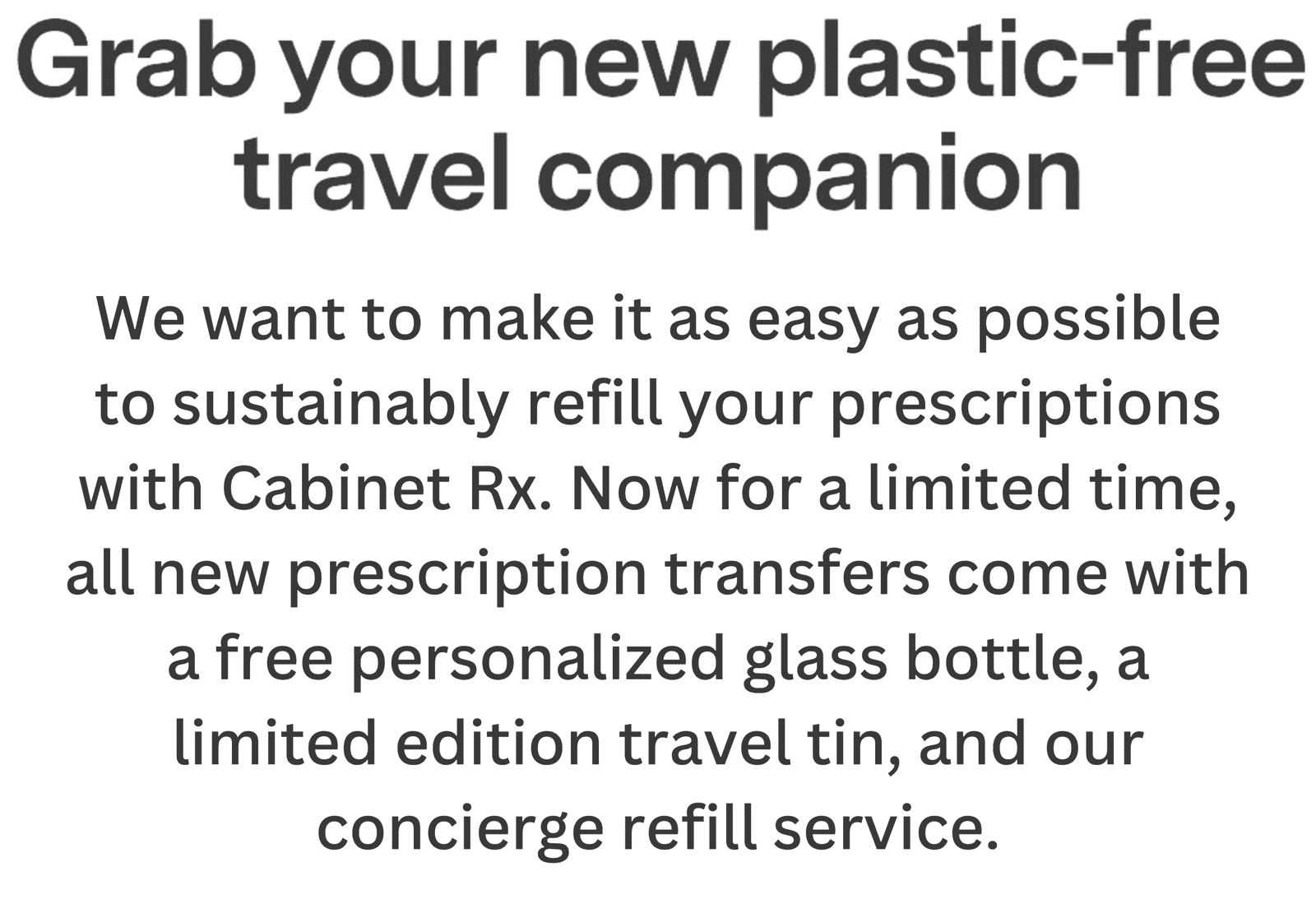 Grab your new plastic-free travel companion. For a limited time, all new prescription transfers come with a free personalized glass bottle, a limited edition travel tin, and a bottle of our best-selling Pain & Fever Reducer. Transfer My Prescription >