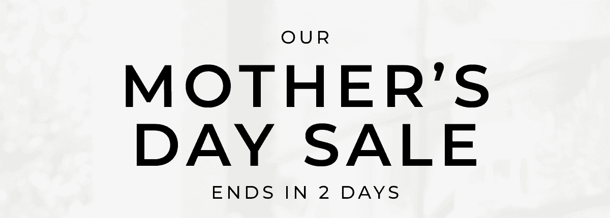 OUR MOTHER’S DAY SALE ENDS IN 2 DAYS