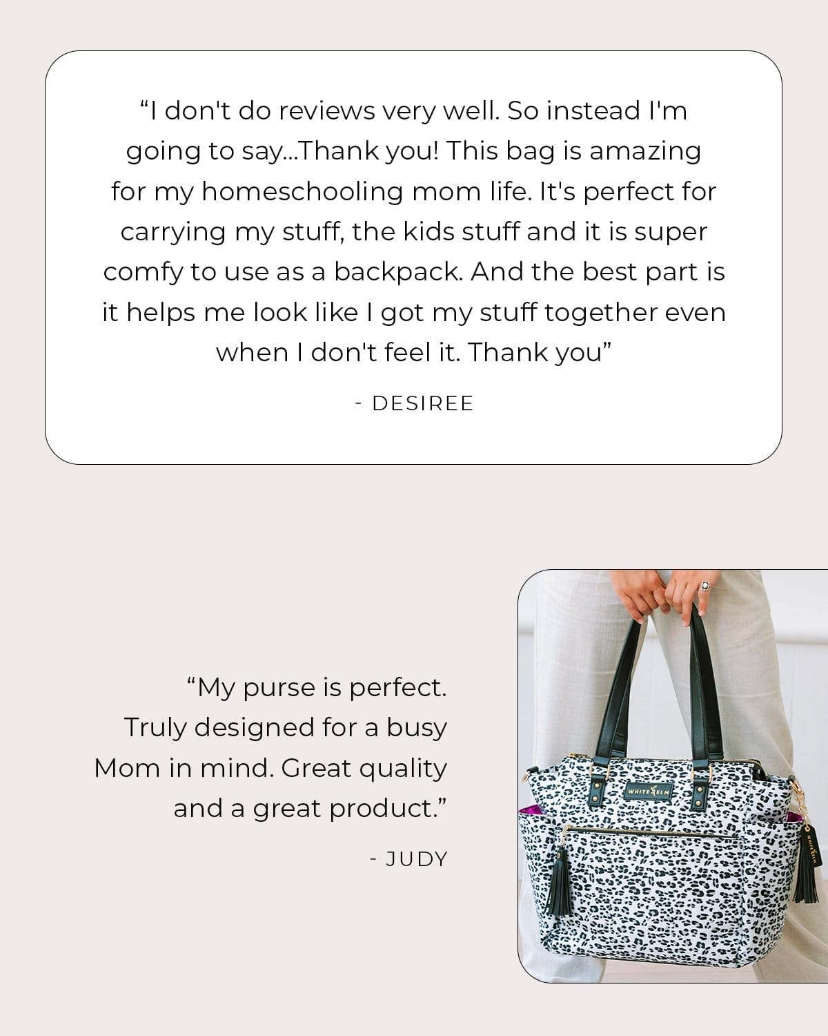 ”I don't do reviews very well. So instead I'm going to say...Thank you! This bag is amazing for my homeschooling mom life. It's perfect for carrying my stuff, the kids stuff and it is super comfy to use as a backpack. And the best part is it helps me look like I got my stuff together even when I don't feel it. Thank you” - Desiree ”My purse is perfect. Truly designed for a busy Mom in mind. Great quality and a great product.” -Judy