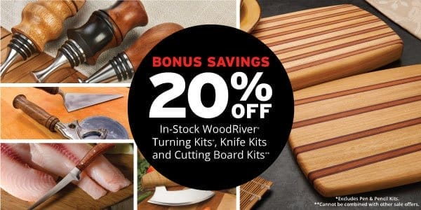 SHOP NOW - 20% OFF BONUS SAVINGS IN-STOCK WOODRIVER® TURNING KITS, KNIFE KITS AND CUTTING BOARD KITS