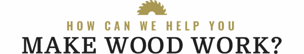 HOW CAN WE HELP YOU MAKE WOOD WORK?