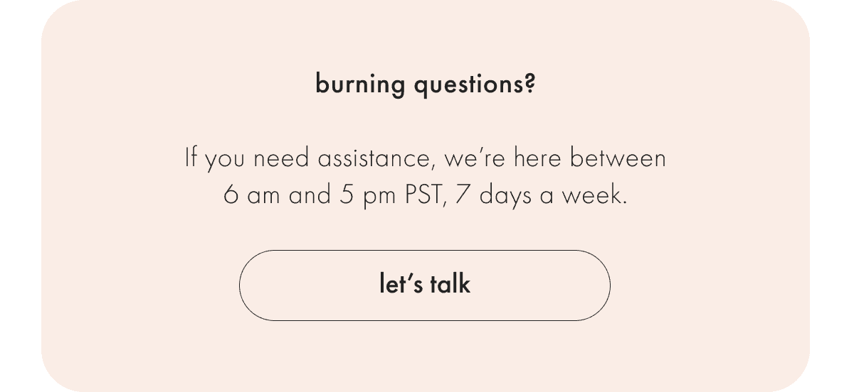 If you need assistance, we're here between 9 am and 5 pm PST Monday - Friday.