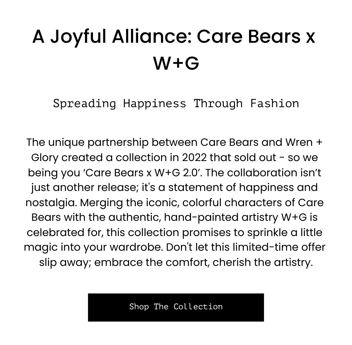  A Joyful Alliance: Care Bears x W+G Spreading Happiness Through Fashion The unique partnership between Care Bears and Wren + Glory created a collection in 2022 that sold out - so we being you ‘Care Bears x W+G 2.0’. The collaboration isn’t just another release; it's a statement of happiness and nostalgia. Merging the iconic, colorful characters of Care Bears with the authentic, hand-painted artistry W+G is celebrated for, this collection promises to sprinkle a little magic into your wardrobe. Don't let this limited-time offer slip away; embrace the comfort, cherish the artistry. Shop The Collection