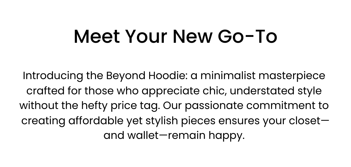 Meet Your New Go-To Subtitle Introducing the Beyond Hoodie: a minimalist masterpiece crafted for those who appreciate chic, understated style without the hefty price tag. Our passionate commitment to creating affordable yet stylish pieces ensures your closet—and wallet—remain happy. Click here
