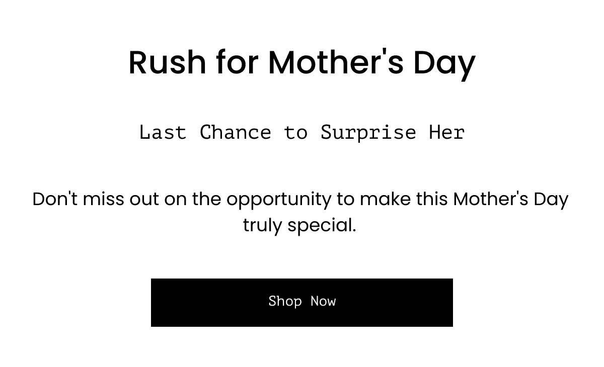  Rush for Mother's Day Last Chance to Surprise Her Don't miss out on the opportunity to make this Mother's Day truly special. Shop Now