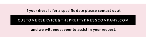 If your dress is for a specific date please contact us at customerservice@theprettydresscompany.com and we will endeavour to assist in your request.