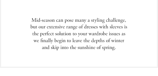 mid-season can pose many a styling challenge, but our extensive range of dresses with sleeves is the perfect solution to your wardrobe issues as we finally begin to leave the depths of winter and skip into the sunshine of spring