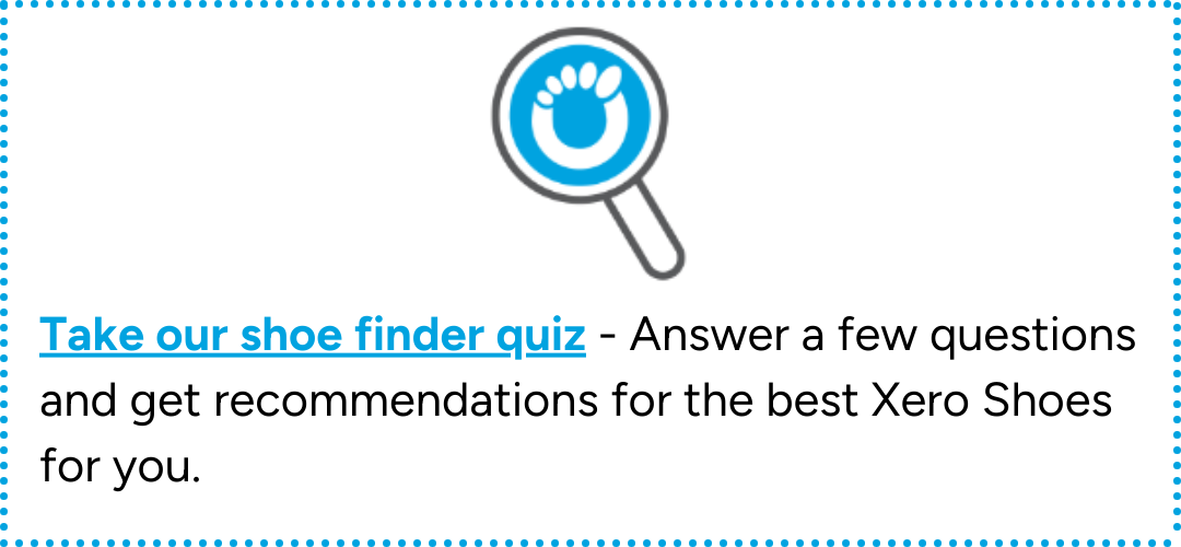 Take our shoe finder quiz - answer a few questions and get recommendations for the best Xero Shoes for you.