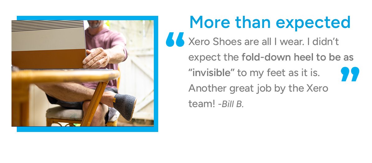 More than expected. Xero Shoes are all I wear. I didn't expect the fold-down heel to be as "invisible" to my feet as it is. Another great job by the Xero Team! - Bill B.