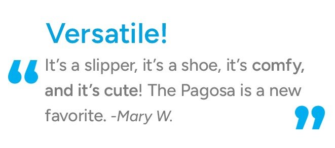 It's a slipper, it's a shoe, it's comfy and its cute! The Pagosa is a new favorite. -Mary W.