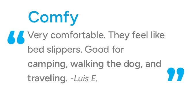 Comfy. Very Comfortable. They feel like bed slippers. Good for campsite, walking dog, travel... -Luis E.