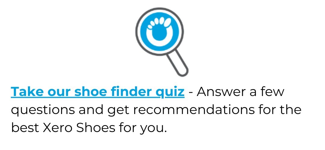 Take our shoe finder quiz - answer a few questions and get recommendations for the best Xero Shoes for you.