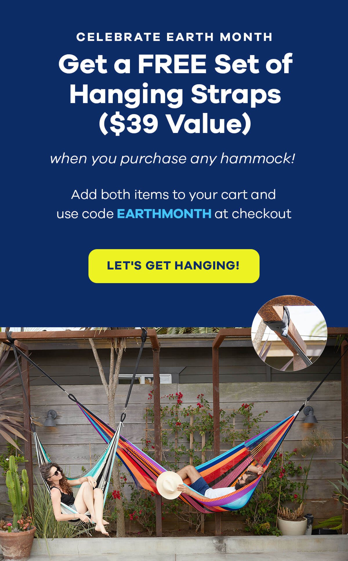 CELEBRATE EARTH MONTH Get a Free Set of Hanging Straps (\\$39 Value) when you purchase any hammock! Add both items to your cart and use code EARTHMONTH at checkout LET'S GET HANGING!