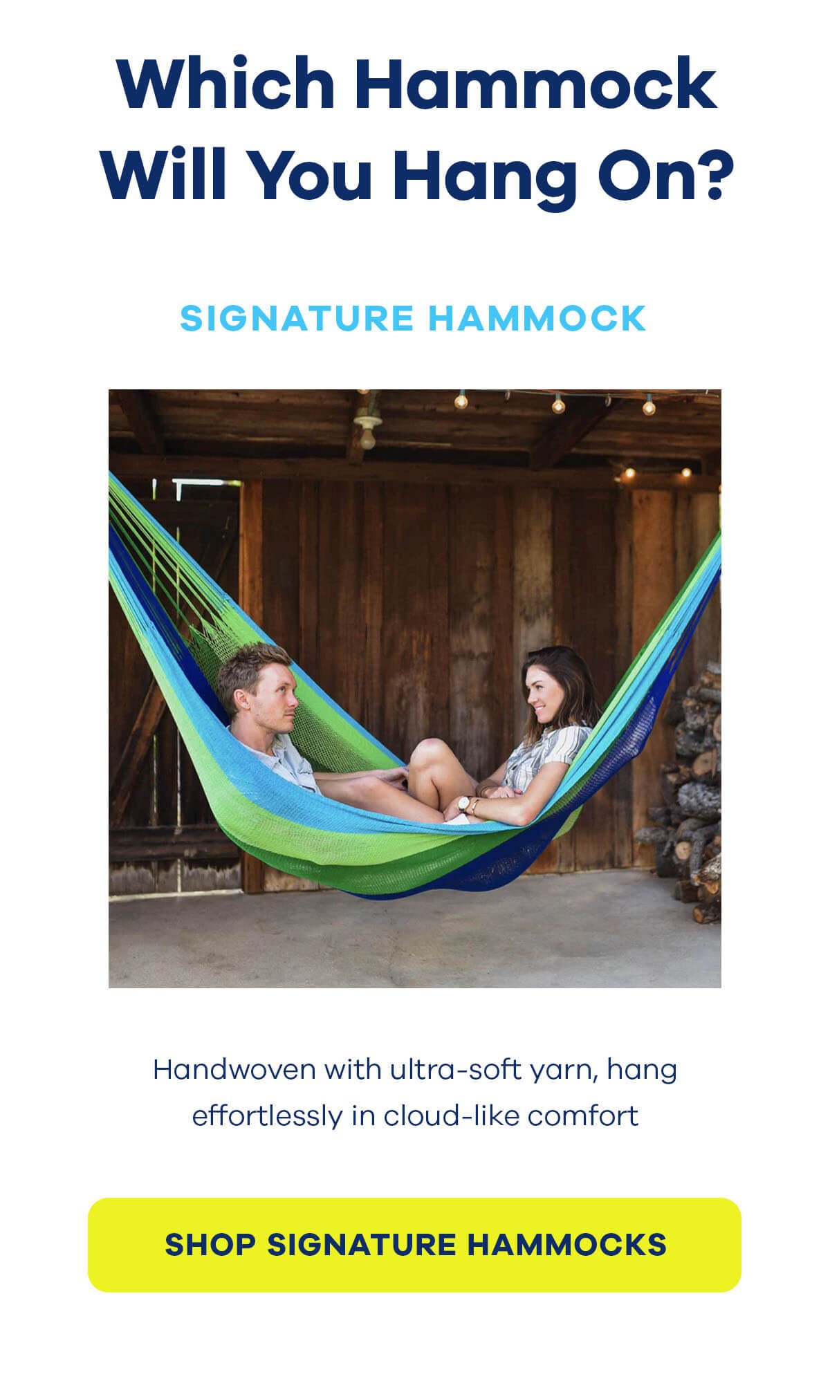 Which Hammock Will You Hang On? Signature Hammock Handwoven with ultra-soft yarn, hang effortlessly in cloud-like comfort SHOP SIGNATURE HAMMOCKS