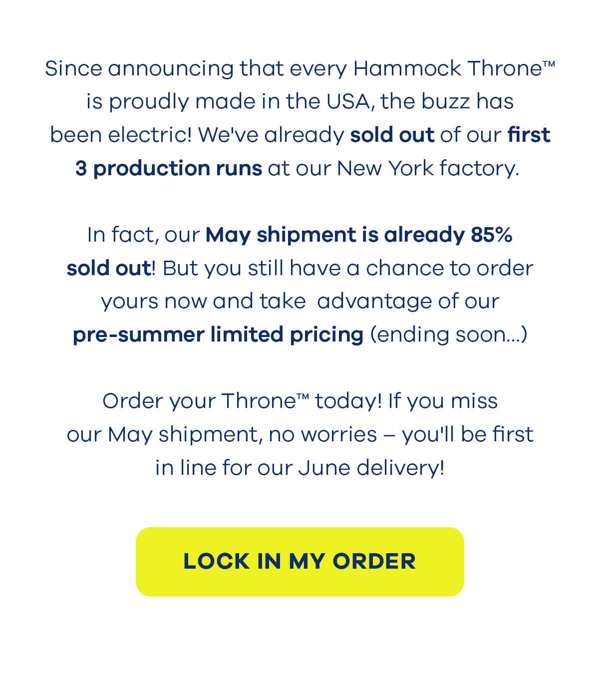 Since announcing that every Hammock Throne™ is proudly made in the USA, the buzz has been electric! We've already sold out of our first 3 production runs at our New York factory. In fact, our May shipment is already 85% sold out! But you still have a chance to order yours now and take advantage of our pre-summer limited pricing (ending soon…) Order your Throne™ today! If you miss our May shipment, no worries – you'll be first in line for our June delivery! LOCK IN MY ORDER