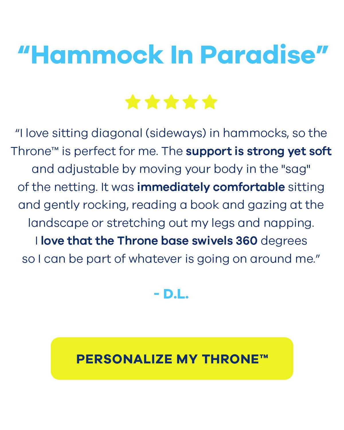 ★★★★★ Hammock In Paradise “I love sitting diagonal (sideways) in hammocks, so the Throne™ is perfect for me. The support is strong yet soft and adjustable by moving your body in the "sag" of the netting. It was immediately comfortable sitting and gently rocking, reading a book and gazing at the landscape or stretching out my legs and napping. I love that the Throne base swivels 360 degrees so I can be part of whatever is going on around me.” - D.L. PERSONALIZE MY THRONE™