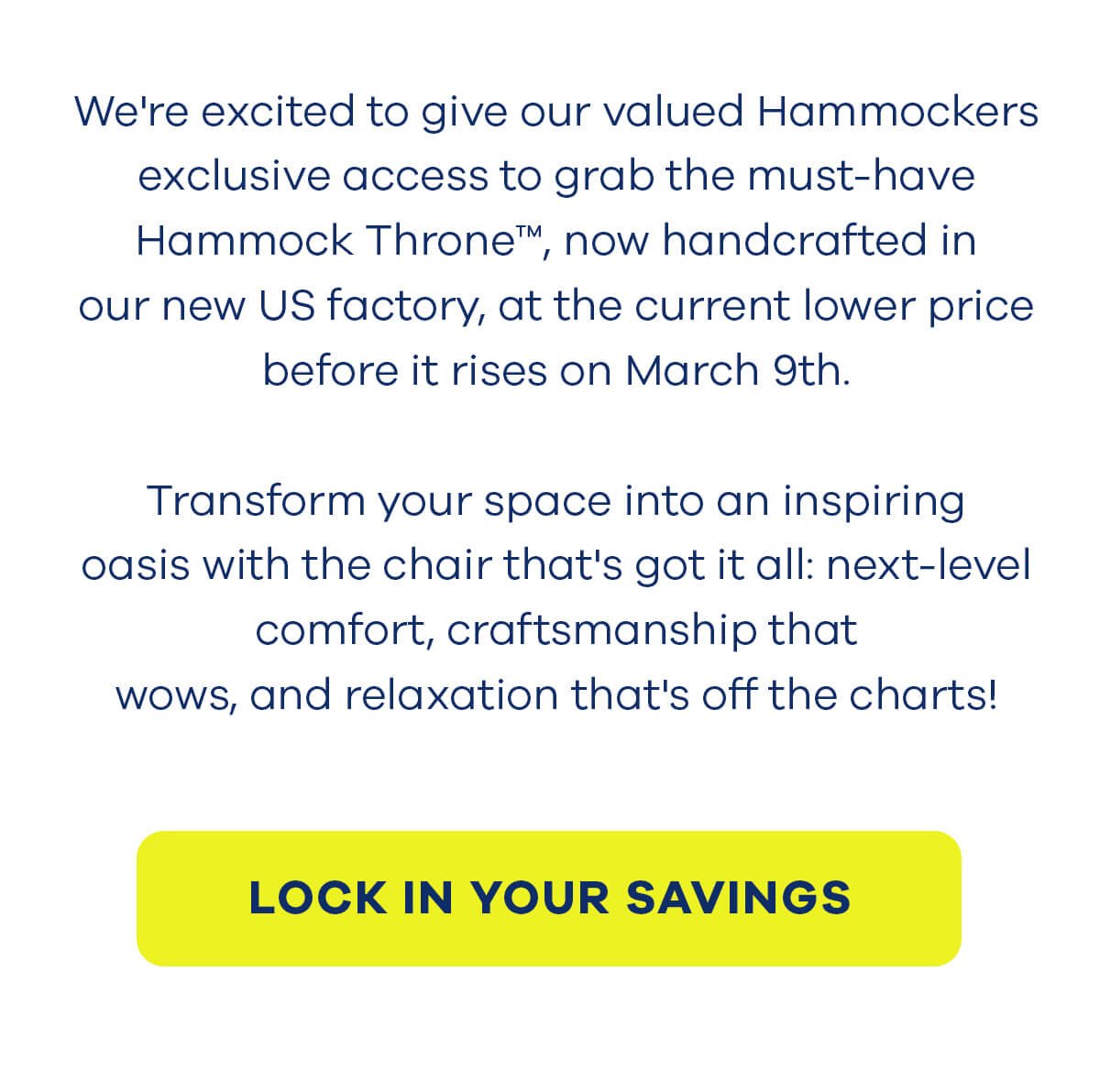 We're excited to give our valued Hammockers exclusive access to grab the must-have Hammock Throne™, now handcrafted in our new US factory, at the current lower price before it rises on March 9th. Transform your space into an inspiring oasis with the chair that's got it all: next-level comfort, craftsmanship that wows, and relaxation that's off the charts! LOCK IN YOUR SAVINGS