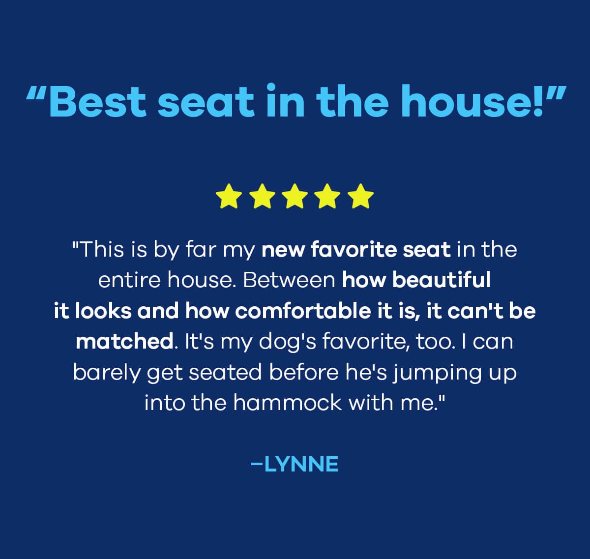 “Best seat in the house!” "This is by far my new favorite seat in the entire house. Between how beautiful it looks and how comfortable it is, it can't be matched. It's my dog's favorite, too. I can barely get seated before he's jumping up into the hammock with me." –Lynne