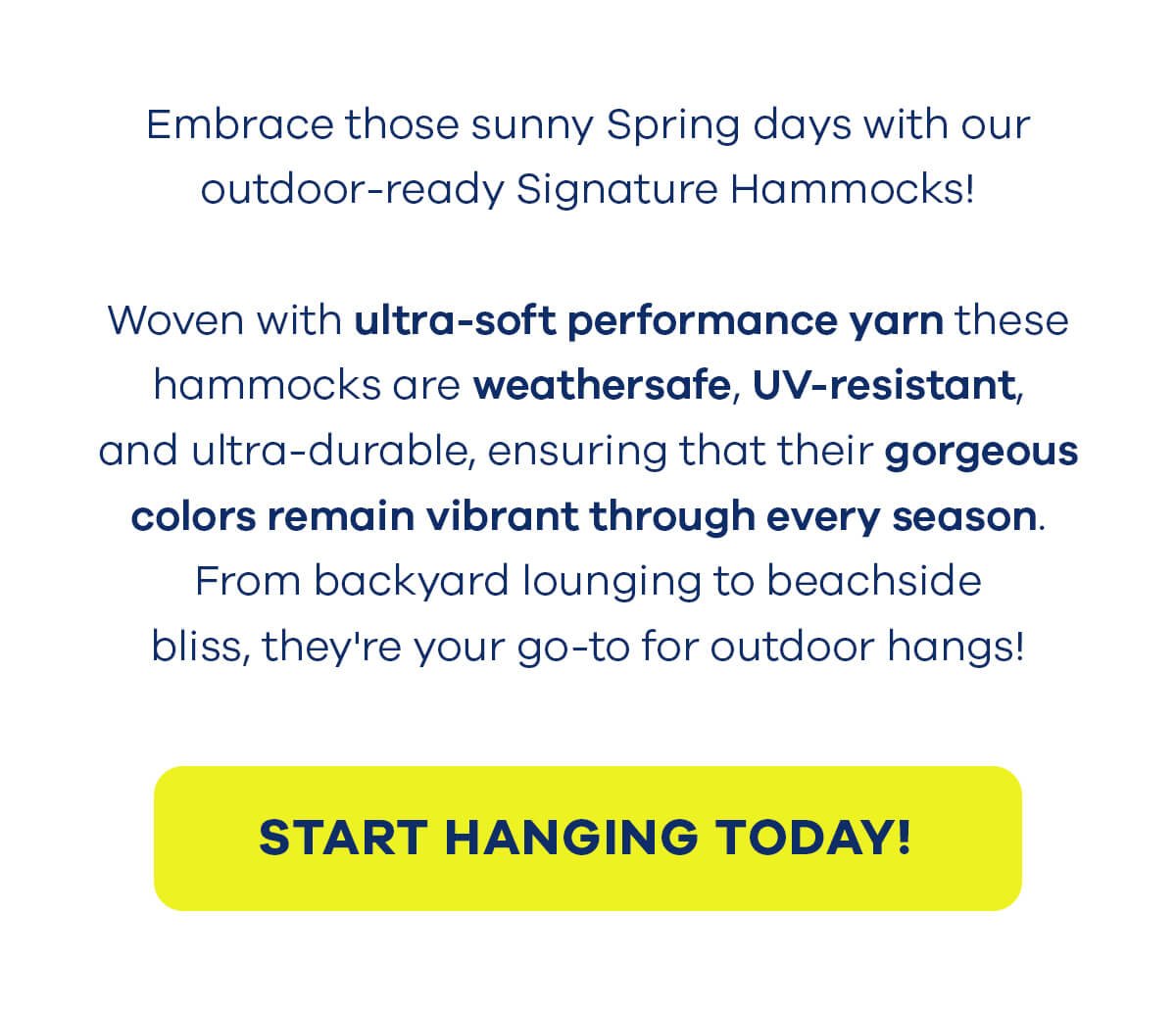 Embrace those sunny Spring days with our outdoor-ready Signature Hammocks! Woven with ultra-soft performance yarn these hammocks are weathersafe, UV-resistant, and ultra-durable, ensuring that their gorgeous colors remain vibrant through every season. From backyard lounging to beachside bliss, they're your go-to for outdoor hangs! START HANGING TODAY