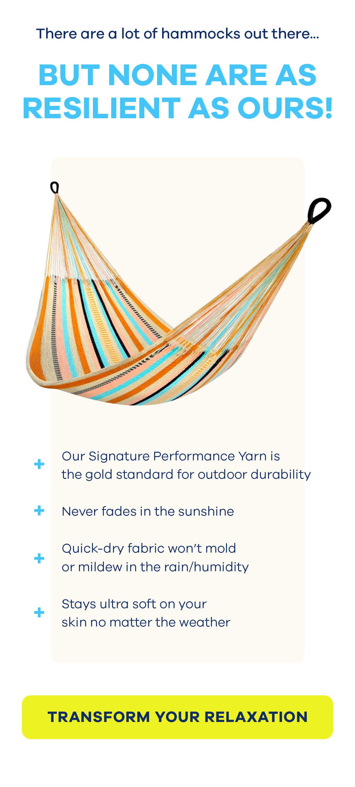 There are a lot of hammocks out there.... BUT NONE ARE AS RESILIENT AS OURS! Our Signature Performance Yarn is the gold standard for outdoor durability Never fades in the sunshine Quick-dry fabric won't mold or mildew in the rain/humidity Stays ultra soft on your skin no matter the weather TRANSFORM YOUR RELAXATION