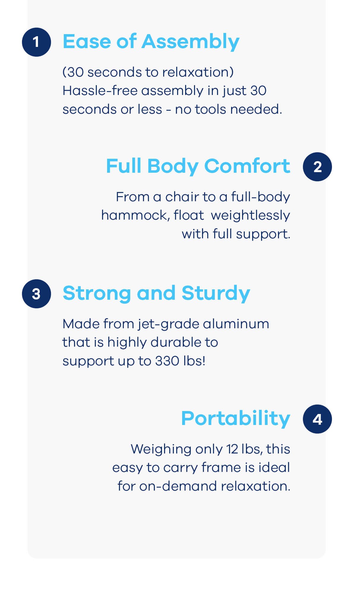 Ease of Assembly (30 seconds to relaxation) Hassle-free assembly in just 30 seconds or less - no tools needed. Full Body Comfort From a chair to a full-body hammock, float weightlessly with full support. Strong and Sturdy Made from jet-grade aluminum that is highly durable to support up to 330 lbs! Portability Weighing only 12 lbs, this easy to carry frame is ideal for on-demand relaxation.