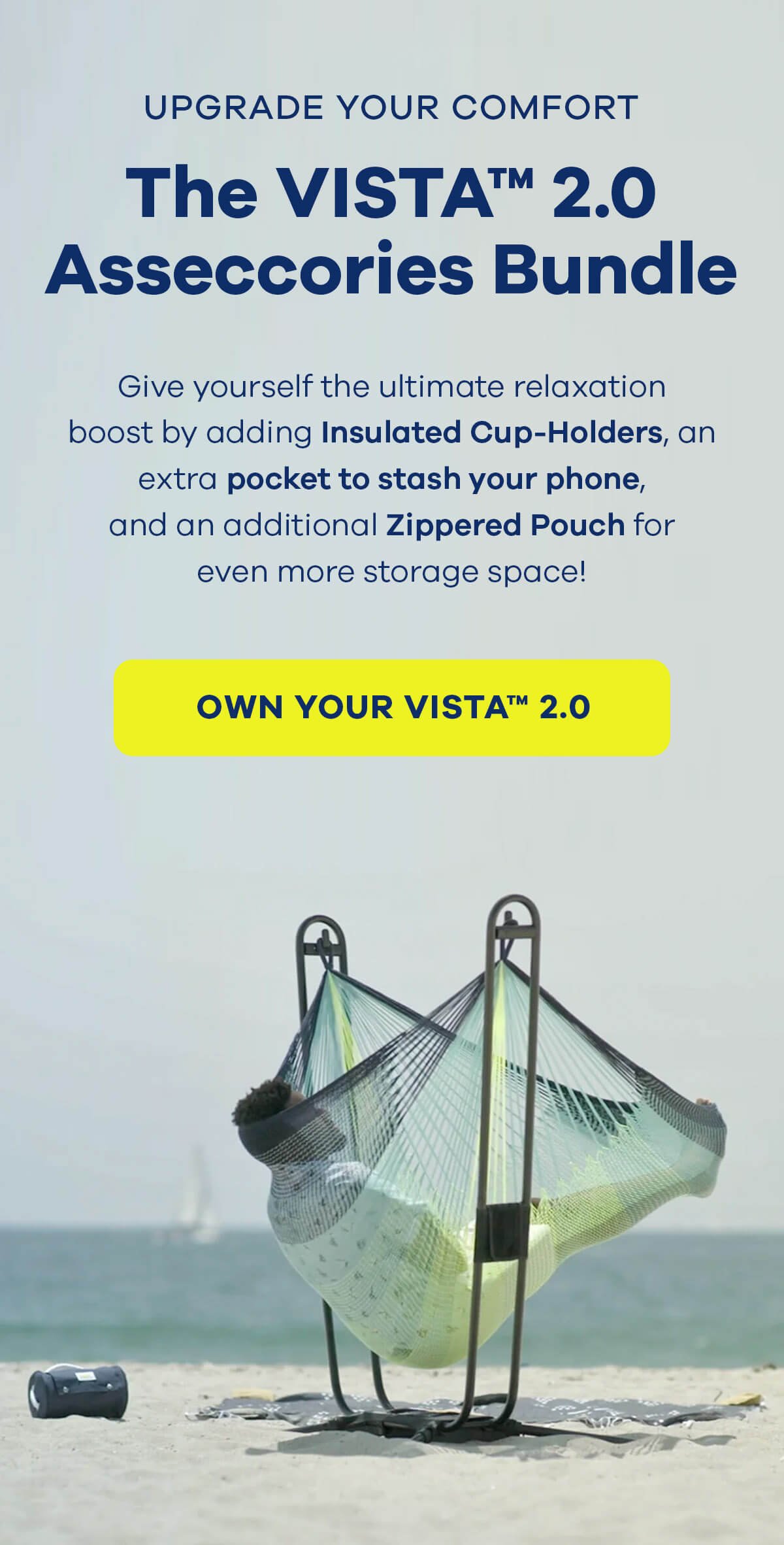 UPGRADE YOUR COMFORT The VISTA™ 2.0 Accessories Bundle Give yourself the ultimate relaxation boost by adding Insulated Cup-Holders, an extra pocket to stash your phone, and an additional Zippered Pouch for even more storage space! OWN YOUR VISTA™ 2.0