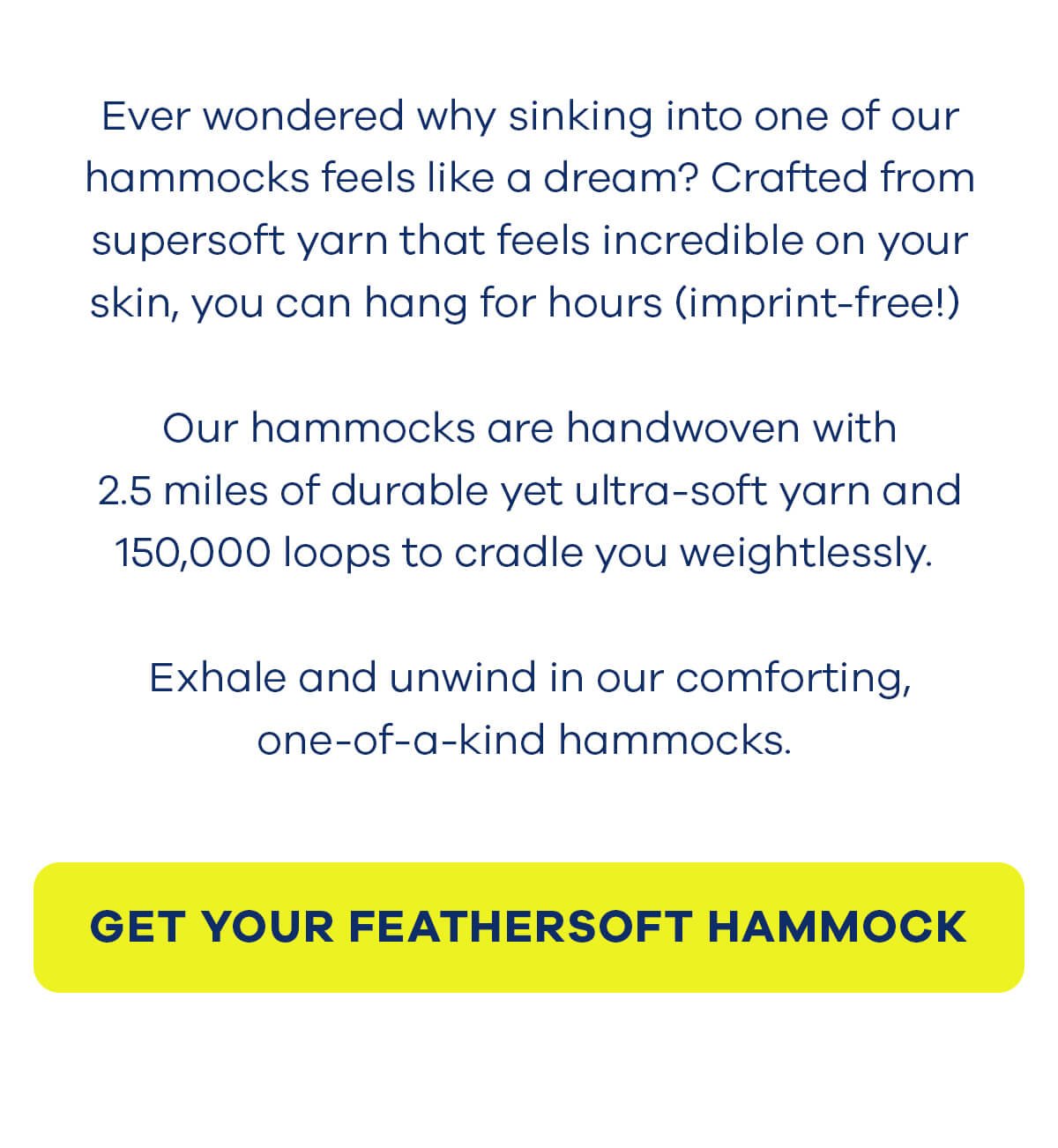 Ever wondered why sinking into one of our hammocks feels like a dream? Crafted from supersoft yarn that feels incredible on your skin, you can hang for hours (imprint-free!) Our hammocks are handwoven with 2.5 miles of durable yet ultra-soft yarn and 150,000 loops to cradle you weightlessly. Exhale and unwind in our comforting, one-of-a-kind hammocks. GET YOUR FEATHERSOFT HAMMOCK